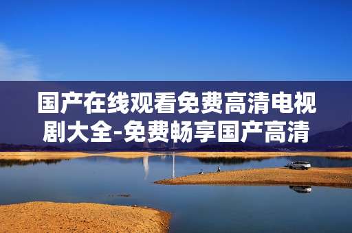国产在线观看免费高清电视剧大全-免费畅享国产高清剧集在线观看资源