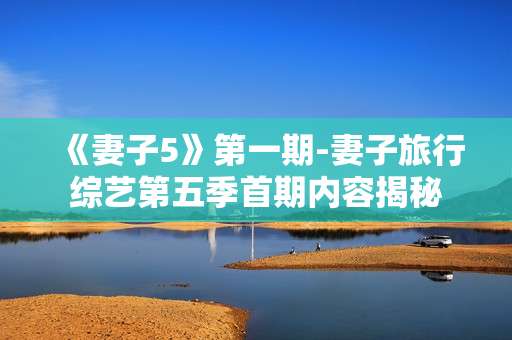 《妻子5》第一期-妻子旅行综艺第五季首期内容揭秘