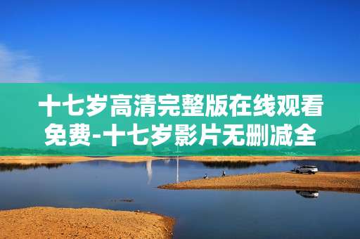 十七岁高清完整版在线观看免费-十七岁影片无删减全内容免费在线看