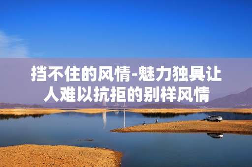 挡不住的风情-魅力独具让人难以抗拒的别样风情