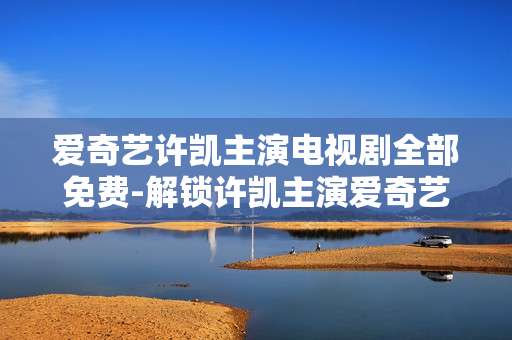 爱奇艺许凯主演电视剧全部免费-解锁许凯主演爱奇艺剧集免费观看福利