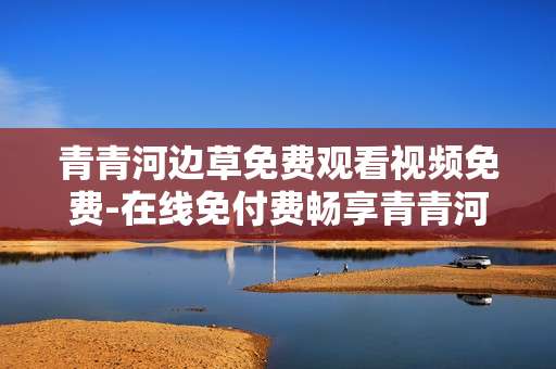 青青河边草免费观看视频免费-在线免付费畅享青青河边草精彩剧集