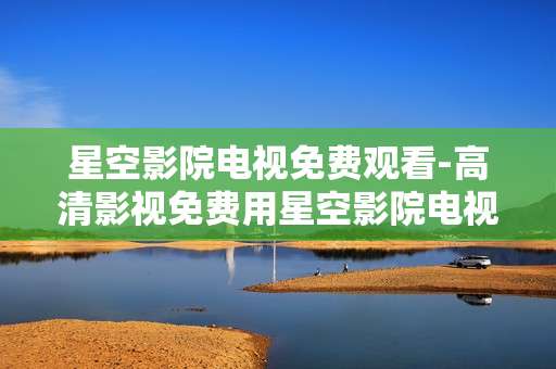 星空影院电视免费观看-高清影视免费用星空影院电视畅享