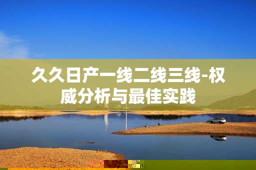 久久日产一线二线三线-权威分析与最佳实践