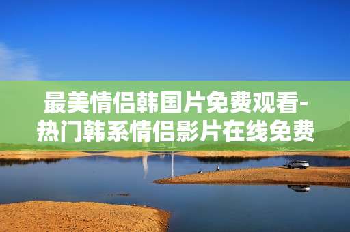 最美情侣韩国片免费观看-热门韩系情侣影片在线免费用心赏 最美情侣韩国片免费观看-热门韩系情侣影片在线免费用心赏