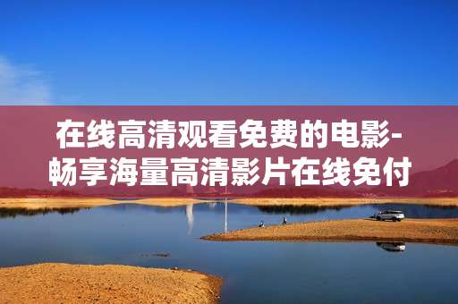 在线高清观看免费的电影-畅享海量高清影片在线免付费观赏 在线高清观看免费的电影-畅享海量高清影片在线免付费观赏