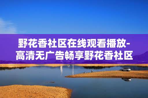 野花香社区在线观看播放-高清无广告畅享野花香社区精彩内容 野花香社区在线观看播放-高清无广告畅享野花香社区精彩内容