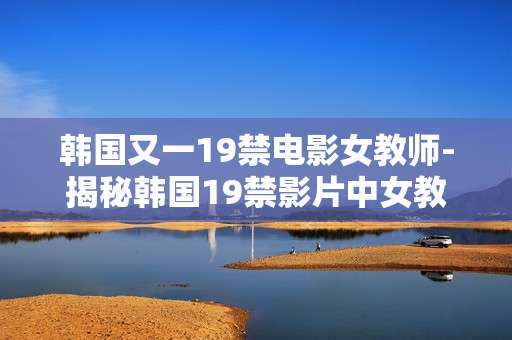韩国又一19禁电影女教师-揭秘韩国19禁影片中女教师隐秘故事 韩国又一19禁电影女教师-揭秘韩国19禁影片中女教师隐秘故事