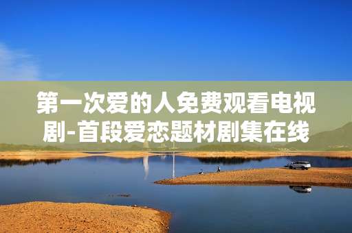 第一次爱的人免费观看电视剧-首段爱恋题材剧集在线免看资源