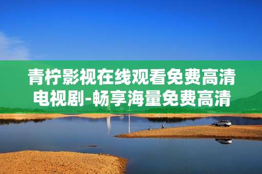 青柠影视在线观看免费高清电视剧-畅享海量免费高清剧集青柠影视新体验 青柠影视在线观看免费高清电视剧-畅享海量免费高清剧集青柠影视新体验