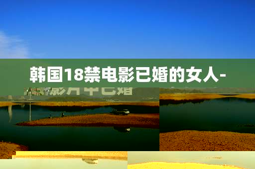 韩国18禁电影已婚的女人-揭秘韩国限制级影片中已婚女性故事 韩国18禁电影已婚的女人-揭秘韩国限制级影片中已婚女性故事