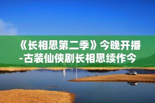 《长相思第二季》今晚开播-古装仙侠剧长相思续作今晚上线