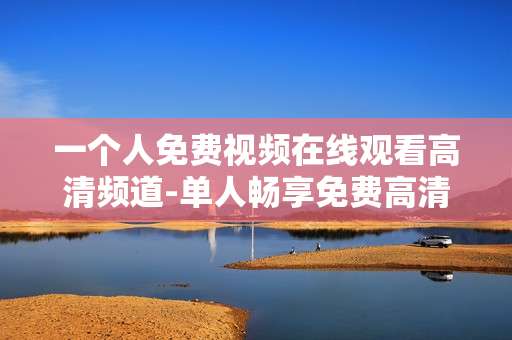 一个人免费视频在线观看高清频道-单人畅享免费高清在线视频资源频道