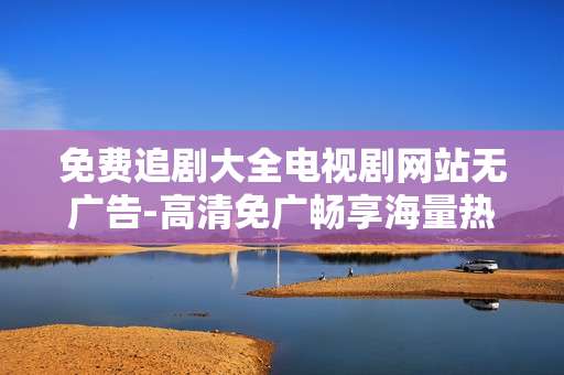 免费追剧大全电视剧网站无广告-高清免广畅享海量热门剧集资源