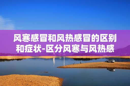 风寒感冒和风热感冒的区别和症状-区分风寒与风热感冒典型表现特征