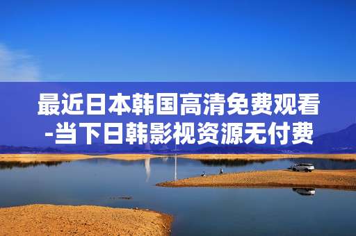 最近日本韩国高清免费观看-当下日韩影视资源无付费高清畅享