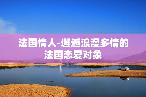 法国情人-邂逅浪漫多情的法国恋爱对象