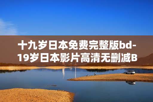 十九岁日本免费完整版bd-19岁日本影片高清无删减BD资源