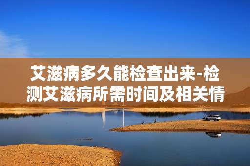 艾滋病多久能检查出来-检测艾滋病所需时间及相关情况解析