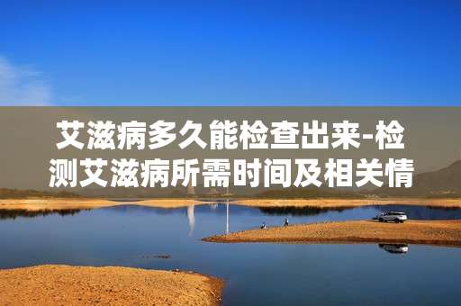 艾滋病多久能检查出来-检测艾滋病所需时间及相关情况解析