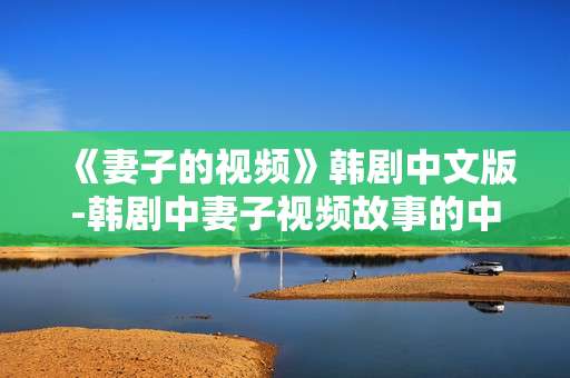 《妻子的视频》韩剧中文版-韩剧中妻子视频故事的中文呈现