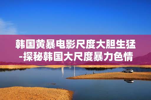 韩国黄暴电影尺度大胆生猛-探秘韩国大尺度暴力色情影片特色