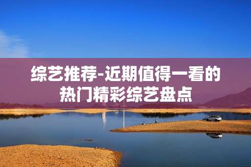 综艺推荐-近期值得一看的热门精彩综艺盘点