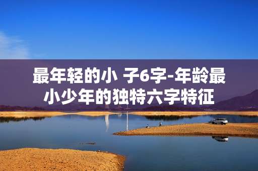 最年轻的小 子6字-年龄最小少年的独特六字特征