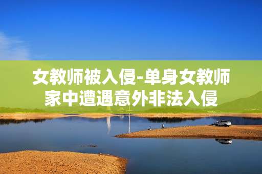 女教师被入侵-单身女教师家中遭遇意外非法入侵