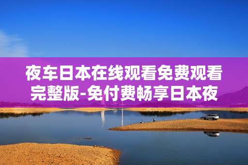 夜车日本在线观看免费观看完整版-免付费畅享日本夜车影片完整内容 夜车日本在线观看免费观看完整版-免付费畅享日本夜车影片完整内容