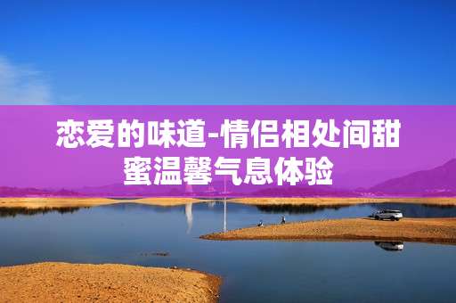 恋爱的味道-情侣相处间甜蜜温馨气息体验
