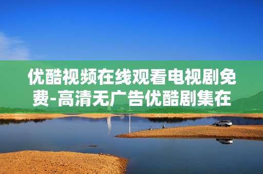 优酷视频在线观看电视剧免费-高清无广告优酷剧集在线免费用看