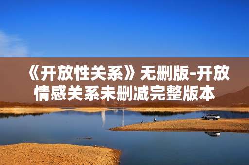 《开放性关系》无删版-开放情感关系未删减完整版本