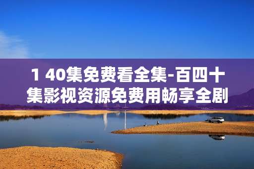 1 40集免费看全集-百四十集影视资源免费用畅享全剧集