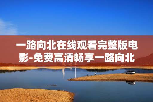 一路向北在线观看完整版电影-免费高清畅享一路向北全片无删减 一路向北在线观看完整版电影-免费高清畅享一路向北全片无删减