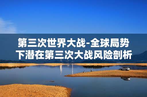 第三次世界大战-全球局势下潜在第三次大战风险剖析