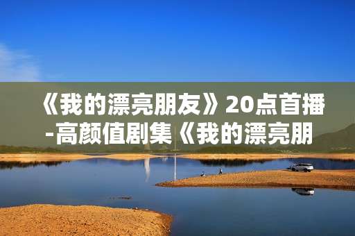 《我的漂亮朋友》20点首播-高颜值剧集《我的漂亮朋友》晚八点开播