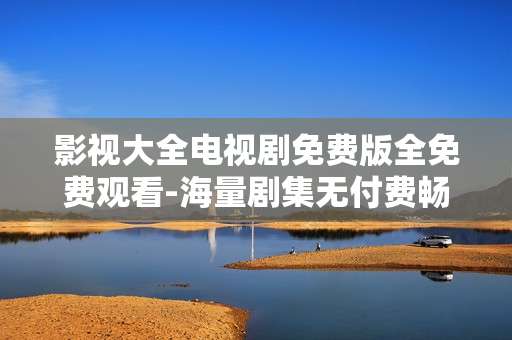 影视大全电视剧免费版全免费观看-海量剧集无付费畅享影视大全免费资源