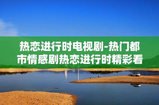 热恋进行时电视剧-热门都市情感剧热恋进行时精彩看点