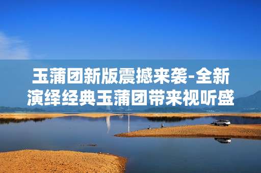 玉蒲团新版震撼来袭-全新演绎经典玉蒲团带来视听盛宴