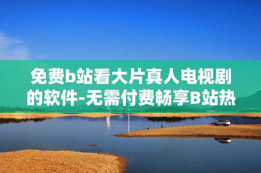 免费b站看大片真人电视剧的软件-无需付费畅享B站热门真人剧集神器