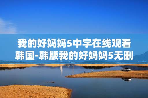 我的好妈妈5中字在线观看韩国-韩版我的好妈妈5无删减中字免费直看
