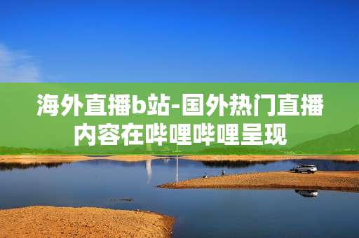 海外直播b站-国外热门直播内容在哔哩哔哩呈现