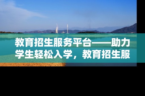教育招生服务平台——助力学生轻松入学，教育招生服务平台——助力学生轻松入学无忧