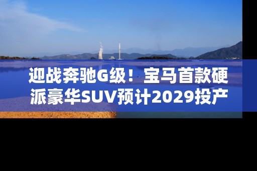 迎战奔驰G级！宝马首款硬派豪华SUV预计2029投产