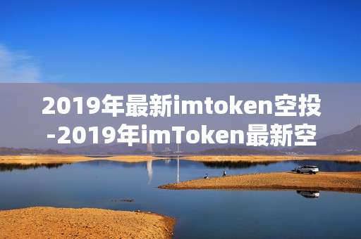 2019年最新imtoken空投-2019年imToken最新空投资讯全揭秘