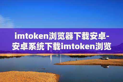 imtoken浏览器下载安卓-安卓系统下载imtoken浏览器全攻略