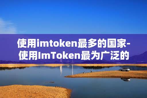 使用imtoken最多的国家-使用ImToken最为广泛的国家