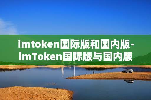imtoken国际版和国内版-imToken国际版与国内版深度剖析
