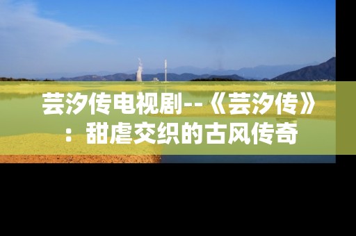 芸汐传电视剧--《芸汐传》：甜虐交织的古风传奇